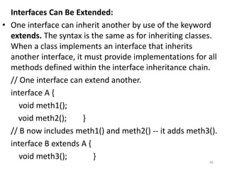 Interfaces Can Be Extended:
• One interface can inherit another by use of the keyword
extends. The syntax is the same as for inheriting classes.
When a class implements an interface that inherits
another interface, it must provide implementations for all
methods defined within the interface inheritance chain.
// One interface can extend another.
interface A {
void meth1();
void meth2(); }
// B now includes meth1() and meth2() -- it adds meth3().
interface B extends A {
void meth3(); }
46
 