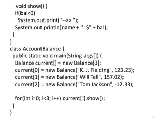 void show() {
if(bal<0)
System.out.print("-->> ");
System.out.println(name + ": $" + bal);
}
}
class AccountBalance {
public static void main(String args[]) {
Balance current[] = new Balance[3];
current[0] = new Balance("K. J. Fielding", 123.23);
current[1] = new Balance("Will Tell", 157.02);
current[2] = new Balance("Tom Jackson", -12.33);
for(int i=0; i<3; i++) current[i].show();
}
}
7
 