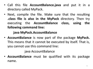• Call this file AccountBalance.java and put it in a
directory called MyPack.
• Next, compile the file. Make sure that the resulting
.class file is also in the MyPack directory. Then try
executing the AccountBalance class, using the
following command line:
java MyPack.AccountBalance
• AccountBalance is now part of the package MyPack.
This means that it cannot be executed by itself. That is,
you cannot use this command line:
java AccountBalance
• AccountBalance must be qualified with its package
name.
8
 