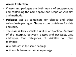 Access Protection
• Classes and packages are both means of encapsulating
and containing the name space and scope of variables
and methods.
• Packages act as containers for classes and other
subordinate packages. Classes act as containers for data
and code.
• The class is Java’s smallest unit of abstraction. Because
of the interplay between classes and packages, Java
addresses four categories of visibility for class
members:
■ Subclasses in the same package
■ Non-subclasses in the same package
9
 