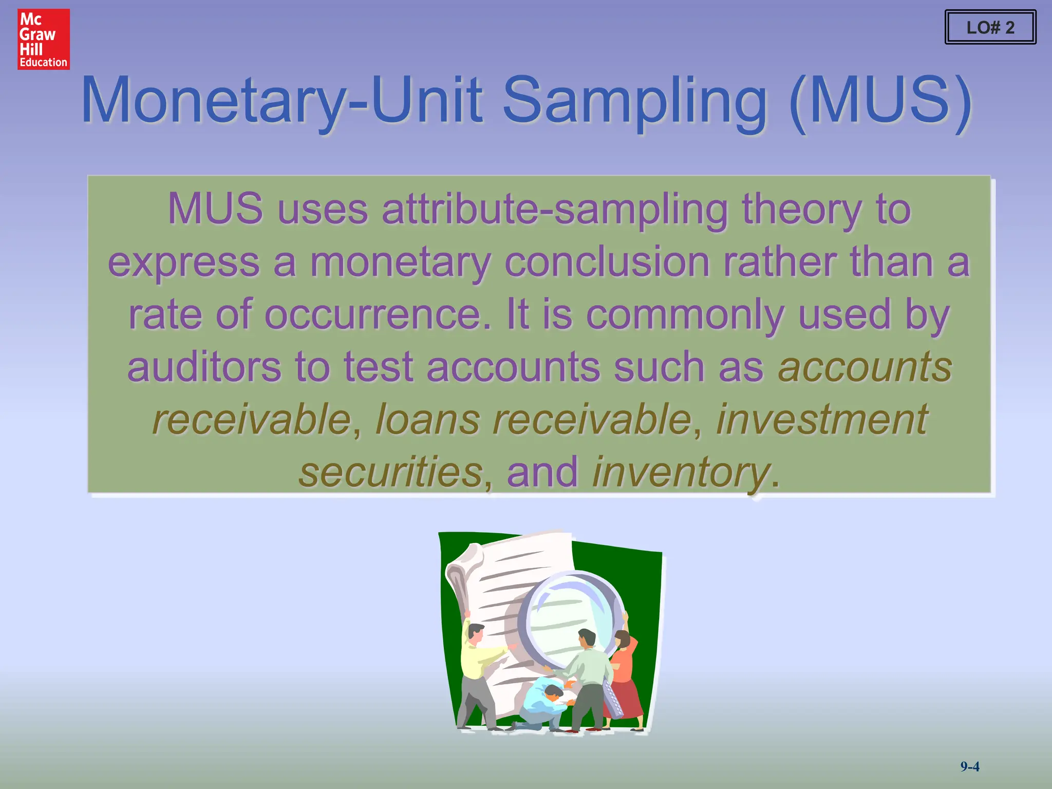 Monetary-Unit Sampling (MUS)
MUS uses attribute-sampling theory to
express a monetary conclusion rather than a
rate of occurrence. It is commonly used by
auditors to test accounts such as accounts
receivable, loans receivable, investment
securities, and inventory.
LO# 2
9-4
 