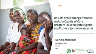 Results and learnings from the
malaria Quality of Care
program in Kano state Nigeria-
Implications for severe malaria
Dr Koki Abdullahi
CMO-KANO SMEP
Xxxxxx
xxxx
 
