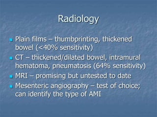 Radiology
 Plain films – thumbprinting, thickened
bowel (<40% sensitivity)
 CT – thickened/dilated bowel, intramural
hematoma, pneumatosis (64% sensitivity)
 MRI – promising but untested to date
 Mesenteric angiography – test of choice;
can identify the type of AMI
 