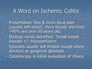 A Word on Ischemic Colitis
 Presentation: less & more focal pain
(usually left-sided), more bloody diarrhea,
>90% are over 60 years old.
 Etiology rarely identified: ?small vessel
disease +/- hypoperfusion
 Episodes usually self limited except when
stricture or gangrene develops
 Colonoscopy is initial evaluation of choice
 