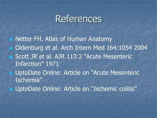 References
 Netter FH, Atlas of Human Anatomy
 Oldenburg et al. Arch Intern Med 164:1054 2004
 Scott JR et al. AJR 113:2 “Acute Mesenteric
Infarction” 1971
 UptoDate Online: Article on “Acute Mesenteric
Ischemia”
 UptoDate Online: Article on “Ischemic colitis”
 