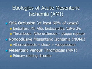 Etiologies of Acute Mesenteric
Ischemia (AMI)
 SMA Occlusion (at least 60% of cases)
 Embolism: MI, Afib, Endocarditis, Valve d/o
 Thrombosis: Atherosclerosis – plaque rupture
 Nonocclusive Mesenteric Ischemia (NOMI)
 Atherosclerosis + shock + vasopressors
 Mesenteric Venous Thrombosis (MVT)
 Primary clotting disorder
 