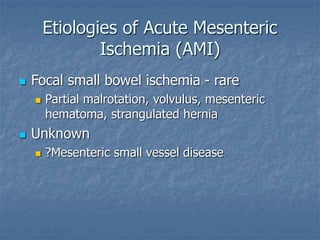 Etiologies of Acute Mesenteric
Ischemia (AMI)
 Focal small bowel ischemia - rare
 Partial malrotation, volvulus, mesenteric
hematoma, strangulated hernia
 Unknown
 ?Mesenteric small vessel disease
 