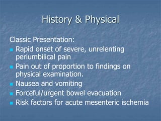 History & Physical
Classic Presentation:
 Rapid onset of severe, unrelenting
periumbilical pain
 Pain out of proportion to findings on
physical examination.
 Nausea and vomiting
 Forceful/urgent bowel evacuation
 Risk factors for acute mesenteric ischemia
 