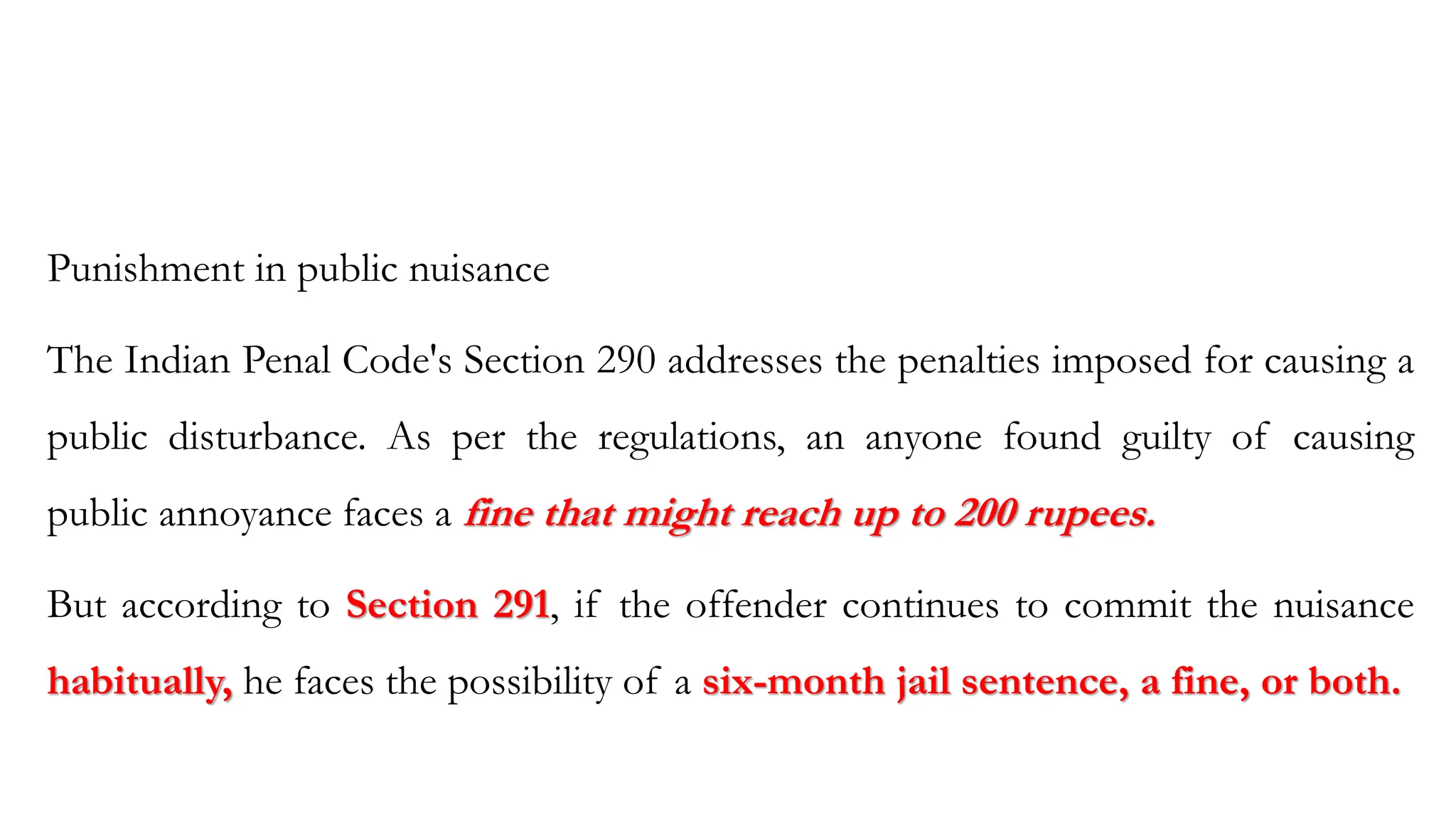 Punishment in public nuisance
The Indian Penal Code's Section 290 addresses the penalties imposed for causing a
public disturbance. As per the regulations, an anyone found guilty of causing
public annoyance faces a fine that might reach up to 200 rupees.
But according to Section 291, if the offender continues to commit the nuisance
habitually, he faces the possibility of a six-month jail sentence, a fine, or both.
 