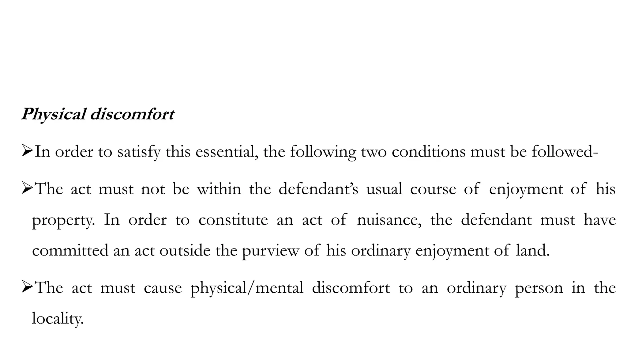 Physical discomfort
➢In order to satisfy this essential, the following two conditions must be followed-
➢The act must not be within the defendant’s usual course of enjoyment of his
property. In order to constitute an act of nuisance, the defendant must have
committed an act outside the purview of his ordinary enjoyment of land.
➢The act must cause physical/mental discomfort to an ordinary person in the
locality.
 