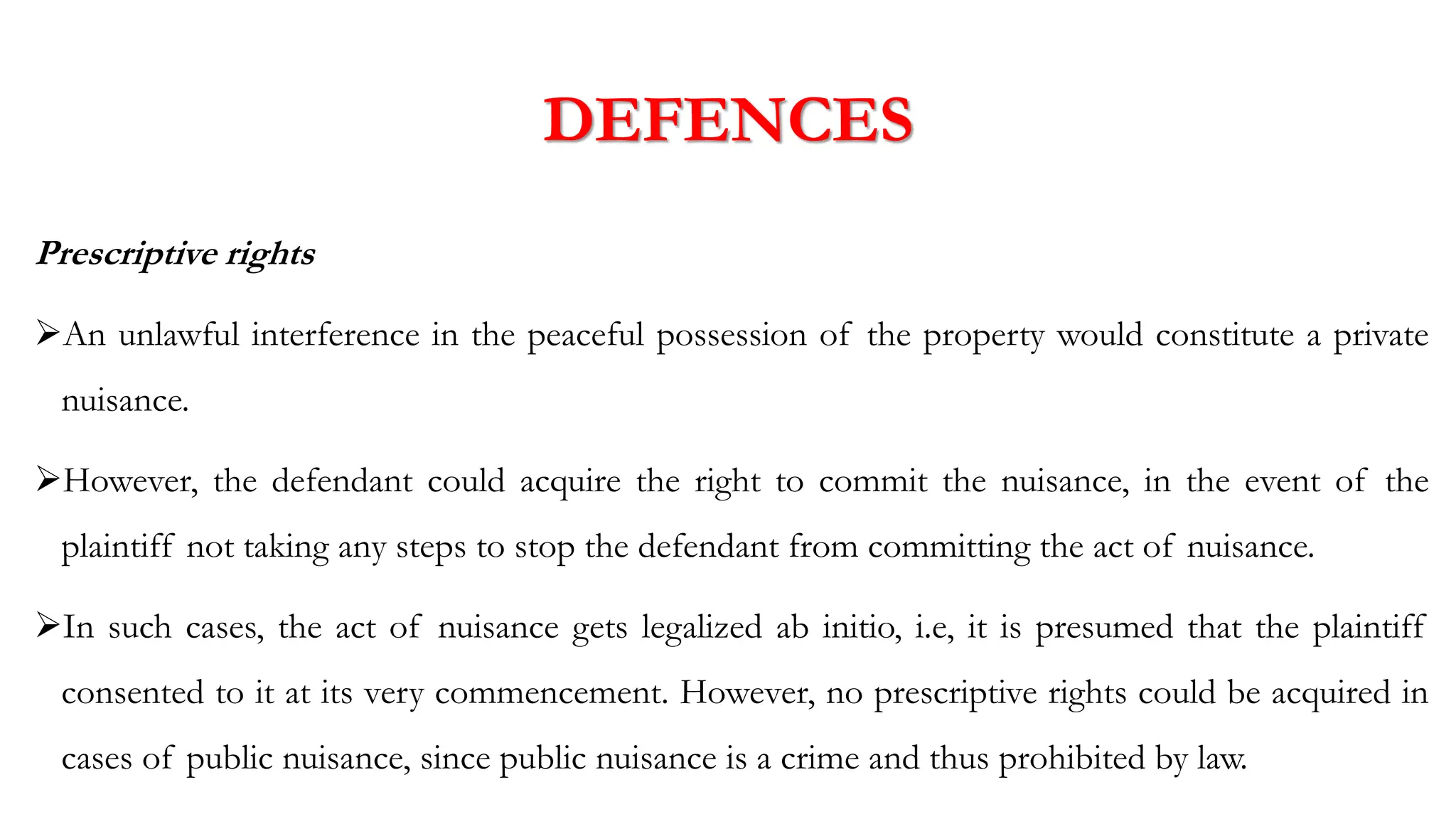 DEFENCES
Prescriptive rights
➢An unlawful interference in the peaceful possession of the property would constitute a private
nuisance.
➢However, the defendant could acquire the right to commit the nuisance, in the event of the
plaintiff not taking any steps to stop the defendant from committing the act of nuisance.
➢In such cases, the act of nuisance gets legalized ab initio, i.e, it is presumed that the plaintiff
consented to it at its very commencement. However, no prescriptive rights could be acquired in
cases of public nuisance, since public nuisance is a crime and thus prohibited by law.
 