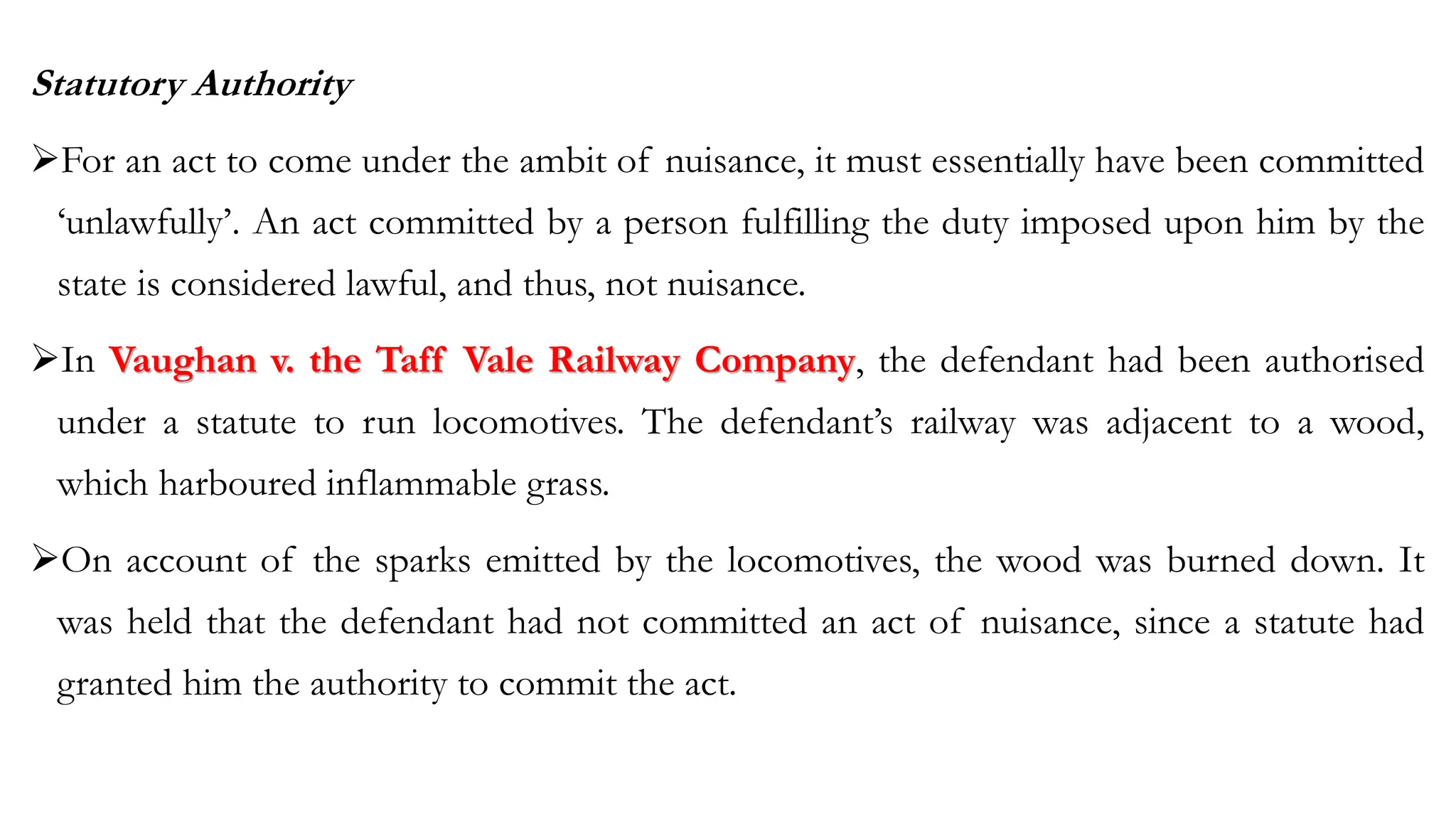 Statutory Authority
➢For an act to come under the ambit of nuisance, it must essentially have been committed
‘unlawfully’. An act committed by a person fulfilling the duty imposed upon him by the
state is considered lawful, and thus, not nuisance.
➢In Vaughan v. the Taff Vale Railway Company, the defendant had been authorised
under a statute to run locomotives. The defendant’s railway was adjacent to a wood,
which harboured inflammable grass.
➢On account of the sparks emitted by the locomotives, the wood was burned down. It
was held that the defendant had not committed an act of nuisance, since a statute had
granted him the authority to commit the act.
 