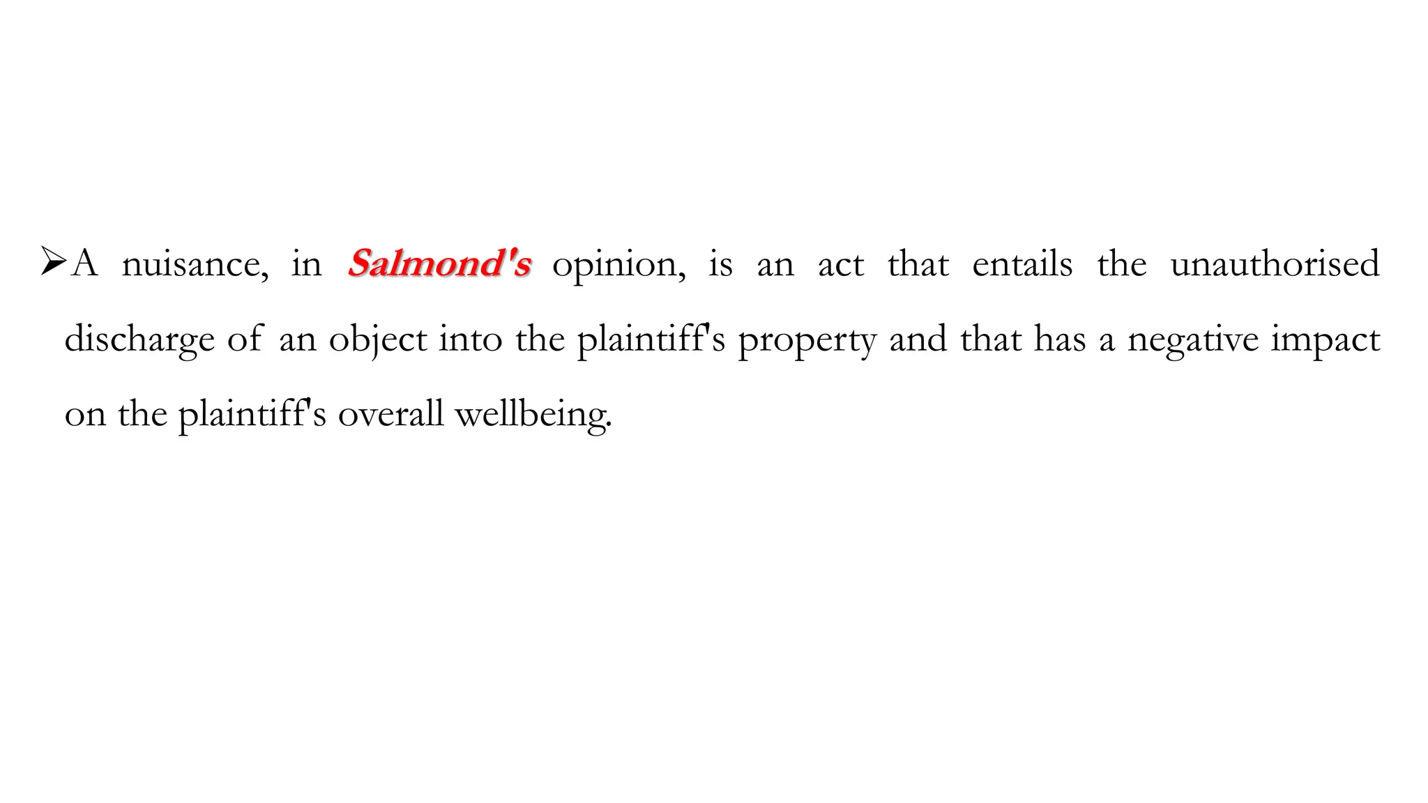 ➢A nuisance, in Salmond's opinion, is an act that entails the unauthorised
discharge of an object into the plaintiff's property and that has a negative impact
on the plaintiff's overall wellbeing.
 