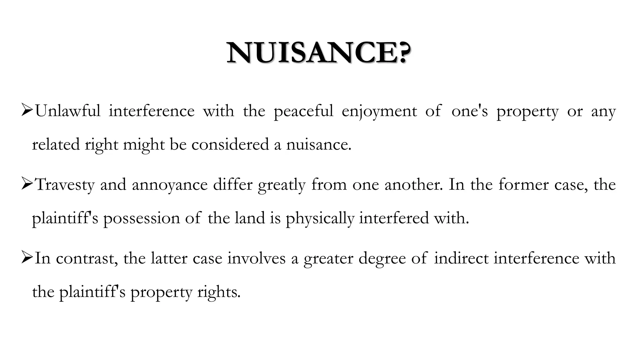 NUISANCE?
➢Unlawful interference with the peaceful enjoyment of one's property or any
related right might be considered a nuisance.
➢Travesty and annoyance differ greatly from one another. In the former case, the
plaintiff's possession of the land is physically interfered with.
➢In contrast, the latter case involves a greater degree of indirect interference with
the plaintiff's property rights.
 