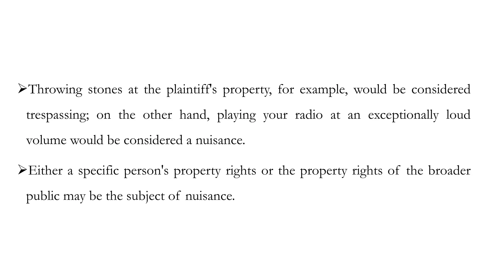 ➢Throwing stones at the plaintiff's property, for example, would be considered
trespassing; on the other hand, playing your radio at an exceptionally loud
volume would be considered a nuisance.
➢Either a specific person's property rights or the property rights of the broader
public may be the subject of nuisance.
 