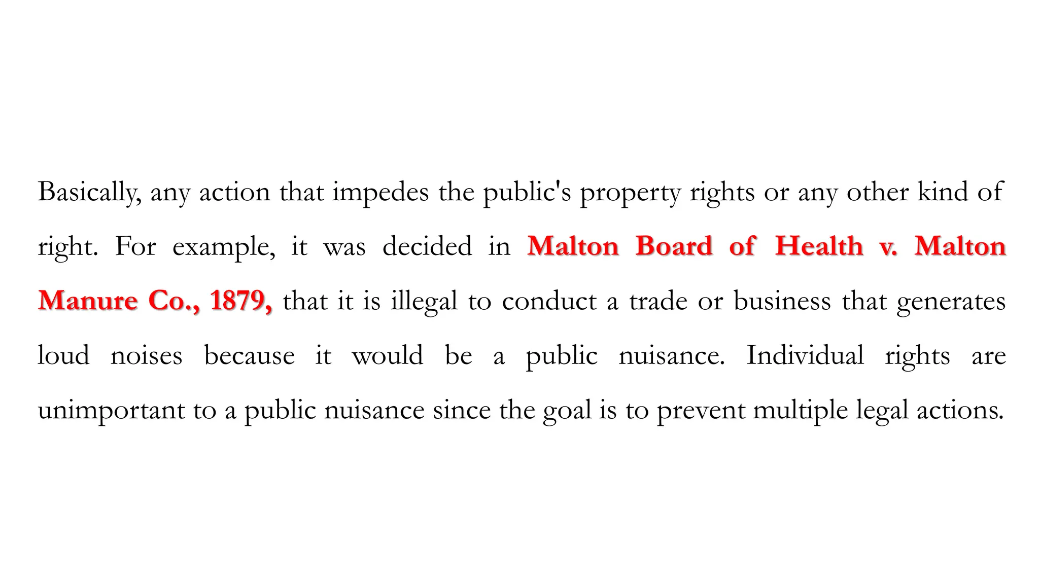 Basically, any action that impedes the public's property rights or any other kind of
right. For example, it was decided in Malton Board of Health v. Malton
Manure Co., 1879, that it is illegal to conduct a trade or business that generates
loud noises because it would be a public nuisance. Individual rights are
unimportant to a public nuisance since the goal is to prevent multiple legal actions.
 