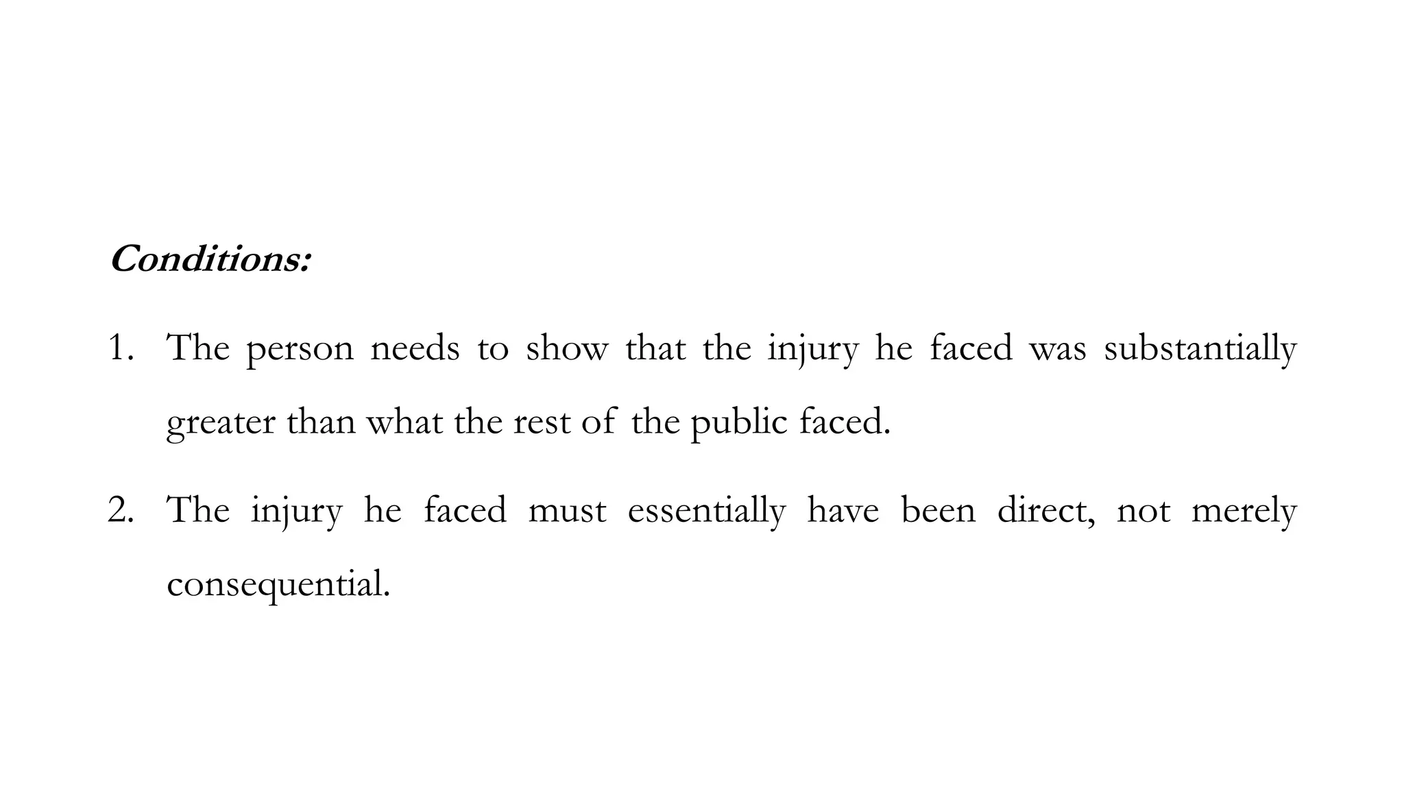 Conditions:
1. The person needs to show that the injury he faced was substantially
greater than what the rest of the public faced.
2. The injury he faced must essentially have been direct, not merely
consequential.
 