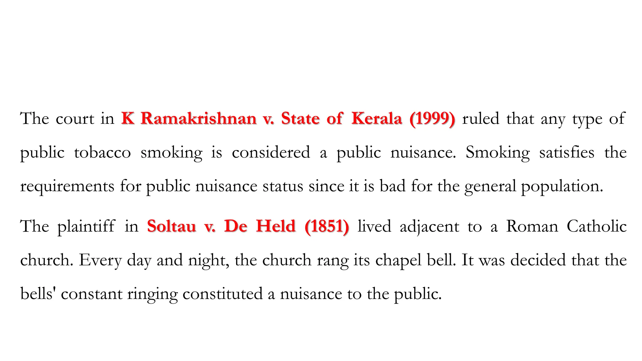 The court in K Ramakrishnan v. State of Kerala (1999) ruled that any type of
public tobacco smoking is considered a public nuisance. Smoking satisfies the
requirements for public nuisance status since it is bad for the general population.
The plaintiff in Soltau v. De Held (1851) lived adjacent to a Roman Catholic
church. Every day and night, the church rang its chapel bell. It was decided that the
bells' constant ringing constituted a nuisance to the public.
 