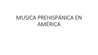 MUSICA PREHISPÁNICA EN
AMÉRICA
 