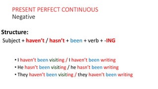 PRESENT PERFECT CONTINUOUS
Negative
• I haven’t been visiting / I haven’t been writing
• He hasn’t been visiting / he hasn’t been writing
• They haven’t been visiting / they haven’t been writing
Structure:
Subject + haven’t / hasn’t + been + verb + -ING
 