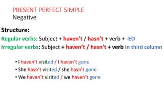 PRESENT PERFECT SIMPLE
Negative
• I haven’t visited / I haven’t gone
• She hasn’t visited / she hasn’t gone
• We haven’t visited / we haven’t gone
Structure:
Regular verbs: Subject + haven’t / hasn’t + verb + -ED
Irregular verbs: Subject + haven’t / hasn’t + verb in third column
 