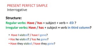 PRESENT PERFECT SIMPLE
Interrogative
• Have I visited? / have I gone?
• Has he visited? / has he gone?
• Have they visited / have they gone?
Structure:
Regular verbs: Have / has + subject + verb + -ED ?
Irregular verbs: Have / has + subject + verb in third column?
 