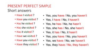 PRESENT PERFECT SIMPLE
Short answers
• Have I visited ?
• Have you visited ?
• Has he visited ?
• Has she visited ?
• Has it visited ?
• Have we visited ?
• Have you visited ?
• Have they visited ?
• Yes, you have / No, you haven’t
• Yes, I have / No, I haven’t
• Yes, he has / No, he hasn’t
• Yes, she has / No, she hasn’t
• Yes, it has / No, it hasn’t
• Yes, you have / No, you haven’t
• Yes, we have / No, we haven’t
• Yes, they have / No, they haven’t
 