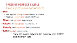 PRESENT PERFECT SIMPLE
Time expressions and adverbs
• Ever
• Interrogative: Have you ever travelled to France?
• Negative: I haven’t ever travelled to France
• Never: She has never played rugby.
• Always: You have always been my friend.
• Already: We have already finished the exam.
• Just: I have just arrived home.
They are placed between the auxiliary verb “HAVE”
and the main verb
 