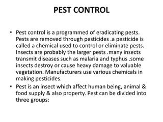 PEST CONTROL
• Pest control is a programmed of eradicating pests.
Pests are removed through pesticides .a pesticide is
called a chemical used to control or eliminate pests.
Insects are probably the larger pests .many insects
transmit diseases such as malaria and typhus .some
insects destroy or cause heavy damage to valuable
vegetation. Manufacturers use various chemicals in
making pesticides.
• Pest is an insect which affect human being, animal &
food supply & also property. Pest can be divided into
three groups:
 