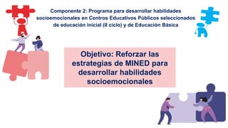 Objetivo: Reforzar las
estrategias de MINED para
desarrollar habilidades
socioemocionales
Componente 2: Programa para desarrollar habilidades
socioemocionales en Centros Educativos Públicos seleccionados
de educación inicial (II ciclo) y de Educación Básica
 