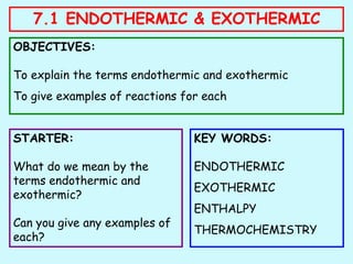 7.1 ENDOTHERMIC & EXOTHERMIC
OBJECTIVES:
To explain the terms endothermic and exothermic
To give examples of reactions for each
STARTER:
What do we mean by the
terms endothermic and
exothermic?
Can you give any examples of
each?
KEY WORDS:
ENDOTHERMIC
EXOTHERMIC
ENTHALPY
THERMOCHEMISTRY
 