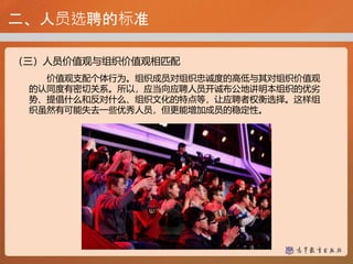 二、人员选聘的标准
（三）人员价值观与组织价值观相匹配
价值观支配个体行为。组织成员对组织忠诚度的高低与其对组织价值观
的认同度有密切关系。所以，应当向应聘人员开诚布公地讲明本组织的优劣
势、提倡什么和反对什么、组织文化的特点等，让应聘者权衡选择。这样组
织虽然有可能失去一些优秀人员，但更能增加成员的稳定性。
 