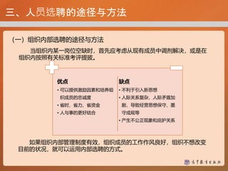 三、人员选聘的途径与方法
（一）组织内部选聘的途径与方法
如果组织内部管理制度有效，组织成员的工作作风良好，组织不想改变
目前的状况，就可以运用内部选聘的方式。
优点
• 可以提供激励因素和培养组
织成员的忠诚度
• 省时、省力、省资金
• 人与事的更好结合
缺点
• 不利于引入新思想
• 人际关系复杂，人际矛盾加
剧，导致经营思想保守、墨
守成规等
• 产生不公正现象和庇护关系
当组织内某一岗位空缺时，首先应考虑从现有成员中调剂解决，或是在
组织内按照有关标准考评提拔。
 