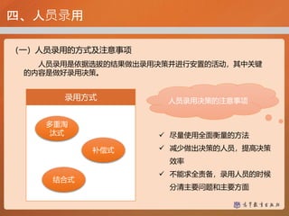 四、人员录用
（一）人员录用的方式及注意事项
人员录用是依据选拔的结果做出录用决策并进行安置的活动，其中关键
的内容是做好录用决策。
多重淘
汰式
录用方式
补偿式
结合式
人员录用决策的注意事项
 尽量使用全面衡量的方法
 减少做出决策的人员，提高决策
效率
 不能求全责备，录用人员的时候
分清主要问题和主要方面
 