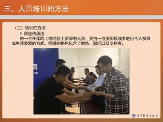 三、人员培训的方法
（二）培训的方法
5. 师徒传承法
由一个在年龄上或经验上资深的人员，支持一位资历较浅者进行个人发展
或生涯发展的方式。师傅的角色包含了教练、顾问以及支持者。
 