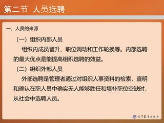 第二节 人员选聘
一、人员的来源
（一）组织内部人员
组织内成员晋升、职位调动和工作轮换等。内部选聘
的最大优点是能提高组织选聘的效益。
（二）组织外部人员
外部选聘是管理者通过对组织人事资料的检索，查明
和确认在职人员中确实无人能够胜任和填补职位空缺时，
从社会中选聘人员。
 