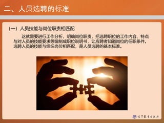 二、人员选聘的标准
（一）人员技能与岗位职责相匹配
这就需要进行工作分析，明确岗位职责，把选聘职位的工作内容、特点
与对人员的技能要求等编制成职位说明书，让应聘者知道岗位的任职条件。
选聘人员的技能与组织岗位相匹配，是人员选聘的基本标准。
 