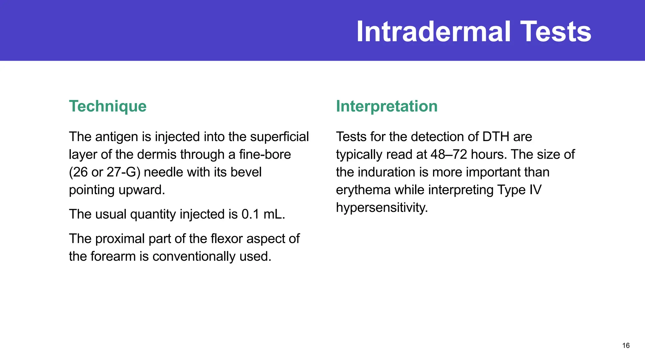 Intradermal Tests
Technique
The antigen is injected into the superficial
layer of the dermis through a fine-bore
(26 or 27-G) needle with its bevel
pointing upward.
The usual quantity injected is 0.1 mL.
The proximal part of the flexor aspect of
the forearm is conventionally used.
Interpretation
Tests for the detection of DTH are
typically read at 48–72 hours. The size of
the induration is more important than
erythema while interpreting Type IV
hypersensitivity.
16
 
