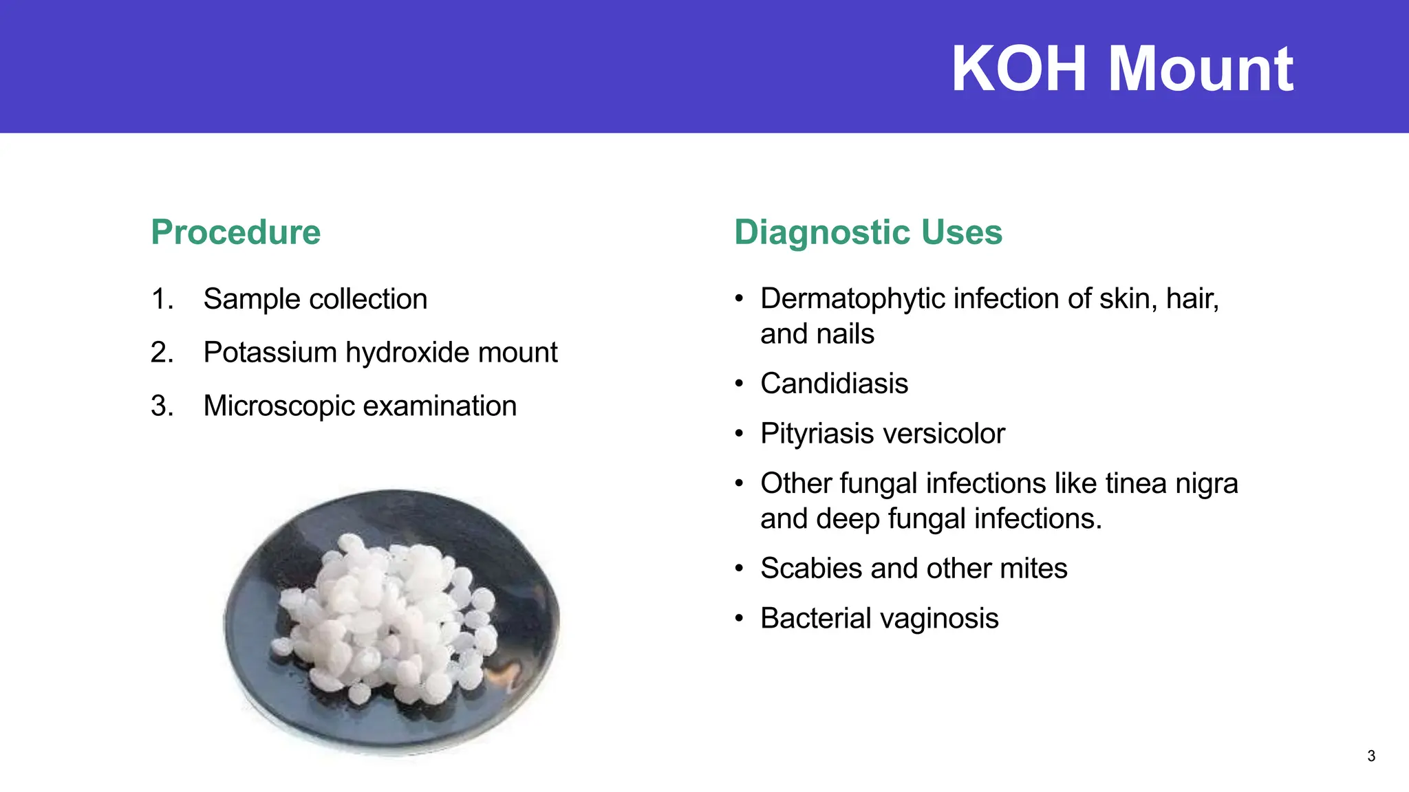 KOH Mount
Procedure
1. Sample collection
2. Potassium hydroxide mount
3. Microscopic examination
Diagnostic Uses
• Dermatophytic infection of skin, hair,
and nails
• Candidiasis
• Pityriasis versicolor
• Other fungal infections like tinea nigra
and deep fungal infections.
• Scabies and other mites
• Bacterial vaginosis
3
 