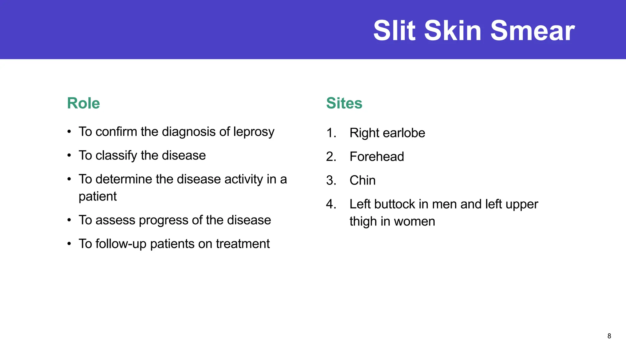 Slit Skin Smear
Role
• To confirm the diagnosis of leprosy
• To classify the disease
• To determine the disease activity in a
patient
• To assess progress of the disease
• To follow-up patients on treatment
Sites
1. Right earlobe
2. Forehead
3. Chin
4. Left buttock in men and left upper
thigh in women
8
 
