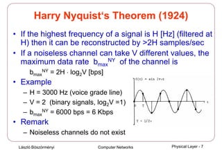 László Böszörményi Computer Networks Physical Layer - 7
Harry Nyquist‘s Theorem (1924)
• If the highest frequency of a signal is H [Hz] (filtered at
H) then it can be reconstructed by >2H samples/sec
• If a noiseless channel can take V different values, the
maximum data rate bmax
NY of the channel is
bmax
NY = 2H ⋅ log2V [bps]
• Example
– H = 3000 Hz (voice grade line)
– V = 2 (binary signals, log2V =1)
– bmax
NY = 6000 bps = 6 Kbps
• Remark
– Noiseless channels do not exist
 