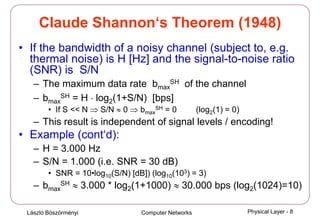 László Böszörményi Computer Networks Physical Layer - 8
Claude Shannon‘s Theorem (1948)
• If the bandwidth of a noisy channel (subject to, e.g.
thermal noise) is H [Hz] and the signal-to-noise ratio
(SNR) is S/N
– The maximum data rate bmax
SH of the channel
– bmax
SH = H ⋅ log2(1+S/N) [bps]
• If S << N ⇒ S/N ≈ 0 ⇒ bmax
SH = 0 (log2(1) = 0)
– This result is independent of signal levels / encoding!
• Example (cont‘d):
– H = 3.000 Hz
– S/N = 1.000 (i.e. SNR = 30 dB)
• SNR = 10•log10(S/N) [dB]) (log10(103) = 3)
– bmax
SH ≈ 3.000 * log2(1+1000) ≈ 30.000 bps (log2(1024)=10)
 