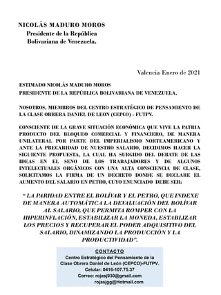 Valencia Enero de 2021
ESTIMADO NICOLÁS MADURO MOROS
PRESIDENTE DE LA REPÚBLICA BOLIVARIANA DE VENEZUELA.
NOSOTROS, MIEMBROS DEL CENTRO ESTRATÉGICO DE PENSAMIENTO DE
LA CLASE OBRERA DANIEL DE LEON (CEPCO) - FUTPV.
CONSCIENTE DE LA GRAVE SITUACIÓN ECONÓMICA QUE VIVE LA PATRIA
PRODUCTO DEL BLOQUEO COMERCIAL Y FINANCIERO, DE MANERA
UNILATERAL POR PARTE DEL IMPERIALISMO NORTEAMERICANO Y
ANTE LA PRECARIDAD DE NUESTRO SALARIO, DECIDIMOS HACER LA
SIGUIENTE PROPUESTA, LA CUAL HA SURGIDO DEL DEBATE DE LAS
IDEAS EN EL SENO DE LOS TRABAJADORES Y DE ALGUNOS
INTELECTUALES ORGÁNICOS CON UNA ALTA CONSCIENCIA DE CLASE,
SOLICITAMOS LA FIRMA DE UN DECRETO DONDE SE DECLARE EL
AUMENTO DEL SALARIO EN PETRO, CUYO ENUNCIADO DEBE SER:
“ LA PARIDAD ENTRE EL BOLÍV
AR Y EL PETRO, QUE INDEXE
DE MANERA AUTOMÁTICA LA DEV
ALUACIÓN DEL BOLÍV
AR
AL SALARIO, QUE PERMITA ROMPER CON LA
HIPERINFLACIÓN, ESTABILIZAR LA MONEDA, ESTABLIZAR
LOS PRECIOS Y RECUPERAR EL PODER ADQUISITIVO DEL
SALARIO, DINAMIZANDO LA PRODUCCIÓN Y LA
PRODUCTIVIDAD”.
CONTACTO
Centro Estratégico del Pensamiento de la
Clase Obrera Daniel de León (CEPCO)-FUTPV.
Celular: 0416-107.75.37
Correo: rojasj930@gmail.com
rojasjgg@Hotmail.com
NICOLÁS MADURO MOROS
Presidente de la República
Bolivariana de Venezuela.
 