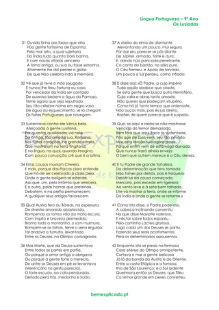Língua Portuguesa – 9º Ano
Os Lusíadas
bemexplicado.pt
31 Ouvido tinha aos fados que viria 37 A viseira do elmo de diamante
Hüa gente fortíssima de Espanha, Alevantando um pouco, mui seguro,
Pelo mar alto, a qual sujeitaria Por dar seu parecer se pôs diante
Da Índia tudo quanto Dóris banha, De Júpiter, armado, forte e duro;
E com novas vitórias venceria E, dando hüa pancada penetrante,
A fama antiga, ou sua ou fosse estranha. Co conto do bastão, no sólio puro,
Altamente lhe dói perder a glória O Céu tremeu, e Apolo de torvado,
De que Nisa celebra inda a memória. Um pouco a luz perdeu, como infiado;
32 Vê que já teve o Indo sojugado 38 E disse assi: «Ó Padre, a cujo império
E nunca lhe tirou Fortuna ou caso Tudo aquilo obdece que criaste,
Por vencedor da Índia ser cantado Se esta gente que busca outro Hemisfério,
De quantos bebem a água do Parnaso. Cuja valia e obras tanto amaste,
Teme agora que seja sepultado Não queres que padeçam vitupério,
Seu tão célebre nome em negro vaso Como há já tanto tempo que ordenaste,
De água do esquecimento, se lá chegam Não ouças mais, pois és juiz direito,
Os fortes Portugueses que navegam. Razões de quem parece que é suspeito.
33 Sustentava contra ele Vénus bela, 39 Que, se aqui a razão se não mostrasse
Afeiçoada à gente Lusitana, Vencida do temor demasiado,
Por quantas qualidades via nela Bem fora que aqui Baco os sustentasse,
Da antiga, tão amada sua, Romana; Pois que de Luso vem, seu tão privado;
Nos fortes corações, na grande estrela, Mas esta tensão sua agora passe,
Que mostraram na terra Tingitana, Porque enfim vem de estâmago danado,
E na língua, na qual, quando imagina, Que nunca tirará alheia enveja
Com pouca corrupção crê que é a latina. O bem que outrem merece e o Céu deseja.
34 Estas causas moviam Citereia, 40 E tu Padre de grande fortaleza,
E mais, porque das Parcas claro entende Da determinação que tens tomada
Que há-de ser celebrada a clara Deia, Não tornes por detrás, pois é fraqueza
Onde a gente belígera se estende. Desistir-se da cousa começada.
Assi que, um, pela infâmia que arreceia, Mercúrio, pois excede em ligeireza
E o outro, polas honras que pretende, Ao vento leve e à seta bem talhada,
Debatem, e na perfia permanecem; Lhe vá mostrar a terra, onde se informe
A qualquer seus amigos favorecem. Da Índia e onde a gente se reforme.»
35 Qual Austro fero ou Bóreas, na espessura, 41 Como isto disse, o Padre poderoso,
De silvestre arvoredo abastecida, A cabeça inclinando consentiu
Rompendo os ramos vão da mata escura, No que disse Mavorte valeroso,
Com ímpito e braveza desmedida; E néctar sobre todos esparziu.
Brama toda a montanha, o som murmura, Pelo caminho Lácteo glorioso,
Rompem-se as folhas, ferve a serra erguida: Logo cada um dos Deuses se partiu,
Tal andava o tumulto, levantado Fazendo seus reais acatamentos,
Entre os Deuses, no Olimpo consagrado. Pera os determinados apousentos.
36 Mas Marte, que da Deusa sustentava 42 Enquanto isto se passa na fermosa
Entre todas as partes em porfia, Casa etérea do Olimpo omnipotente,
Ou porque o amor antigo o obrigava, Cortava o mar a gente belicosa
Ou porque a gente forte o merecia, Já lá da banda do Austro e do Oriente,
De antre os Deuses em pé se levantava Entre a costa Etiópica e a famosa
(Merencório no gesto parecia), Ilha de São Lourenço; e o Sol ardente
O forte escudo, ao colo pendurado, Queimava então os Deuses, que Tifeu
Deitado pera trás, medonho e irado. Co temor grande em pexes converteu.
 
