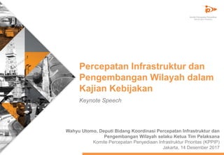 Percepatan Infrastruktur dan
Pengembangan Wilayah dalam
Kajian Kebijakan
Wahyu Utomo, Deputi Bidang Koordinasi Percepatan Infrastruktur dan
Pengembangan Wilayah selaku Ketua Tim Pelaksana
Komite Percepatan Penyediaan Infrastruktur Prioritas (KPPIP)
Jakarta, 14 Desember 2017
Keynote Speech
 