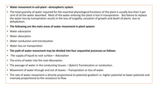 • Water movement in soil-plant –atmospheric system
• The total quantity of water required for the essential physiological functions of the plant is usually less than 5 per
cent of all the water absorbed. Most of the water entering the plant is lost in transpiration. But failure to replace
the water loss by transpiration results in the loss of turgidity, cessation of growth and death of plants due to
dehydration.
• The following are the main areas of water movement in plant system:
• Water adsorption
• Water absorption
• Water conduction and translocation
• Water loss on transpiration
• The path of water movement may be divided into four sequential processes as follows:
• The supply of liquid to root surface – Adsorption
• The entry of water into the root-Absorption
• The passage of water in the conducting tissues – (Xylem) Translocation or conduction.
• Movement of water through and out of leaves – Transpiration or loss of water.
• The rate of water movement is directly proportional to potential gradient i.e. higher potential to lower potential and
inversely proportional to the resistance to flow.
 