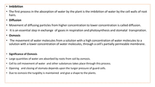 • Imbibition
• The first process in the absorption of water by the plant is the imbibition of water by the cell walls of root
hairs.
• Diffusion
• Movement of diffusing particles from higher concentration to lower concentration is called diffusion.
• It is an essential step in exchange of gases in respiration and photosynthesis and stomatal transpiration.
• Osmosis
• The movement of water molecules from a solution with a high concentration of water molecules to a
solution with a lower concentration of water molecules, through a cell's partially permeable membrane.
• Significance of Osmosis
• Large quantities of water are absorbed by roots from soil by osmosis.
• Cell to cell movement of water and other substances takes place through this process.
• Opening and closing of stomata depends upon the turgor pressure of guard cells.
• Due to osmosis the turgidity is maintained and give a shape to the plants.
 