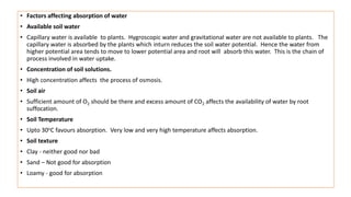 • Factors affecting absorption of water
• Available soil water
• Capillary water is available to plants. Hygroscopic water and gravitational water are not available to plants. The
capillary water is absorbed by the plants which inturn reduces the soil water potential. Hence the water from
higher potential area tends to move to lower potential area and root will absorb this water. This is the chain of
process involved in water uptake.
• Concentration of soil solutions.
• High concentration affects the process of osmosis.
• Soil air
• Sufficient amount of O2 should be there and excess amount of CO2 affects the availability of water by root
suffocation.
• Soil Temperature
• Upto 30oC favours absorption. Very low and very high temperature affects absorption.
• Soil texture
• Clay - neither good nor bad
• Sand – Not good for absorption
• Loamy - good for absorption
 