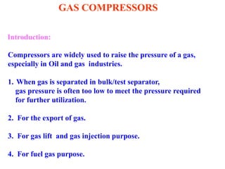 GAS COMPRESSORS
Introduction:
Compressors are widely used to raise the pressure of a gas,
especially in Oil and gas industries.
1. When gas is separated in bulk/test separator,
gas pressure is often too low to meet the pressure required
for further utilization.
2. For the export of gas.
3. For gas lift and gas injection purpose.
4. For fuel gas purpose.
 