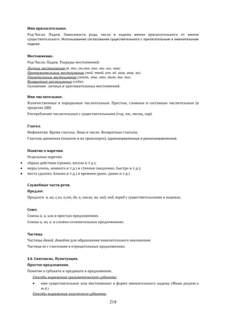 218
Имя прилагательное.
Род.Число. Падеж. Зависимость рода, числа и падежа имени прилагательного от имени
существительного. Использование согласования существительного с прилагательным в именительном
падеже.
Местоимение.
Род.Число. Падеж. Разряды местоимений:
Личные местоимения (я ,ты ,он,она, оно, мы ,вы, они).
Притяжательные местоимения (мой, твой, его, её, наш, ваш, их).
Указательные местоимения (этот, эта, это, тот, та, то).
Возвратное местоимение (себя).
Склонение личных и притяжательных местоимений.
Имя числительное.
Количественные и порядковые числительные. Простые, сложные и составные числительные (в
пределах 100).
Употребление числительных с существительными (год, час, месяц, лар).
Глагол.
Инфинитив. Время глагола. Лицо и число. Возвратные глаголы.
Глаголы движения (пешком и на транспорте), однонаправленные и разнонаправленные.
Понятие о наречии.
Отдельные наречия
 образа действия (громко, весело и т.д.);
 меры (очень, немного и т.д.) и степени (медленно, быстро и т.д.);
 места (далеко, близко и т.д.) и времени (рано, давно и т.д.)
Служебные части речи.
Предлог.
Предлоги в, на, с,из, о,от, до, к, около, по, над, под, перед с существительными в падежах.
Союз.
Союзы а, и, или в простых предложениях.
Союзы а, но, и в сложно-сочинительных предложениях.
Частица
Частицы давай, давайте для образования повелительного наклонения.
Частица не с глаголами в отрицательных предложениях.
3.6. Синтаксис. Пунктуация.
Простое предложение.
Понятие о субъекте и предикате в предложении.
Способы выражения грамматического субъекта:
 имя существительное или местоимение в форме именительного падежа (Маша рисует.и
т.д.)
Способы выражения логического субъекта:
 